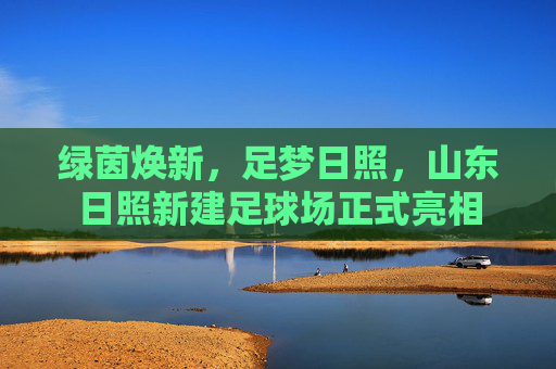 绿茵焕新,足梦日照,山东日照新建足球场正式亮相