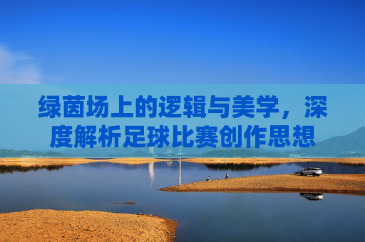绿茵场上的逻辑与美学,深度解析足球比赛创作思想