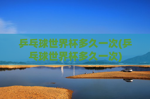 乒乓球世界杯多久一次(乒乓球世界杯多久一次)