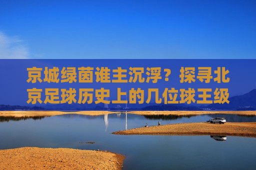 京城绿茵谁主沉浮?探寻北京足球历史上的几位球王级人物