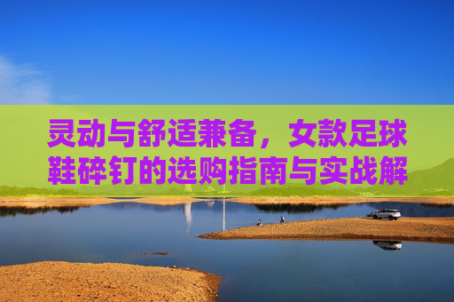 灵动与舒适兼备,女款足球鞋碎钉的选购指南与实战解析