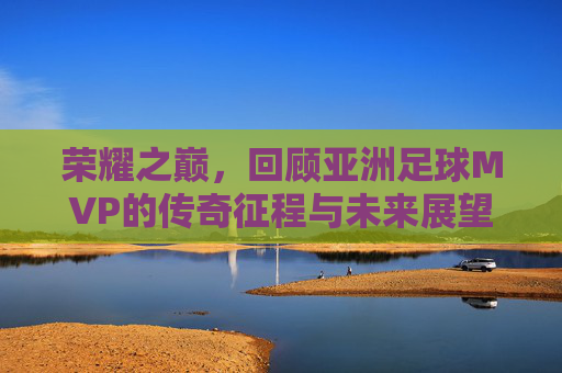 荣耀之巅,回顾亚洲足球MVP的传奇征程与未来展望