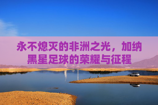 永不熄灭的非洲之光,加纳黑星足球的荣耀与征程