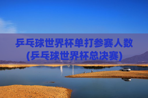 乒乓球世界杯单打参赛人数(乒乓球世界杯总决赛)