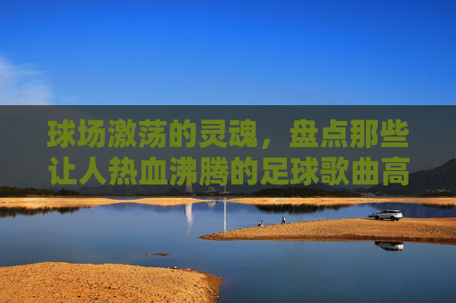 球场激荡的灵魂,盘点那些让人热血沸腾的足球歌曲高潮版歌词