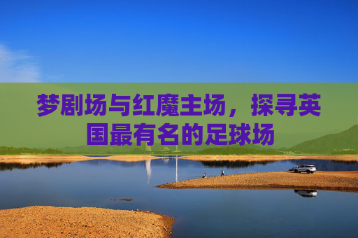 梦剧场与红魔主场,探寻英国最有名的足球场