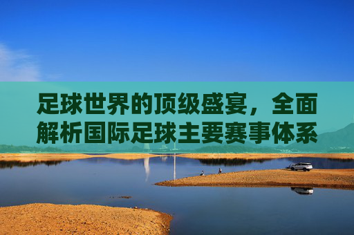 足球世界的顶级盛宴，全面解析国际足球主要赛事体系