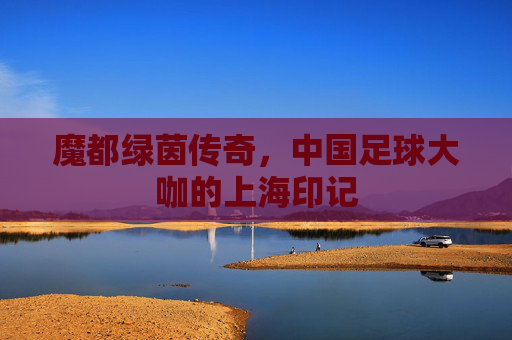 魔都绿茵传奇,中国足球大咖的上海印记