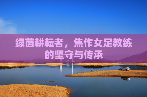 绿茵耕耘者,焦作女足教练的坚守与传承