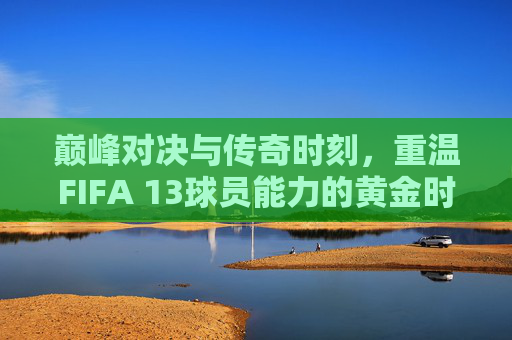 巅峰对决与传奇时刻,重温FIFA 13球员能力的黄金时代