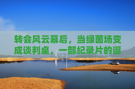 转会风云幕后，当绿茵场变成谈判桌，一部纪录片的诞生