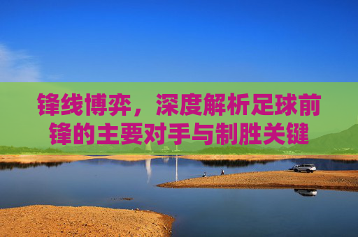 锋线博弈,深度解析足球前锋的主要对手与制胜关键