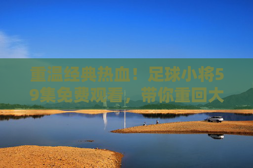 重温经典热血!足球小将59集免费观看,带你重回大空翼的黄金时代