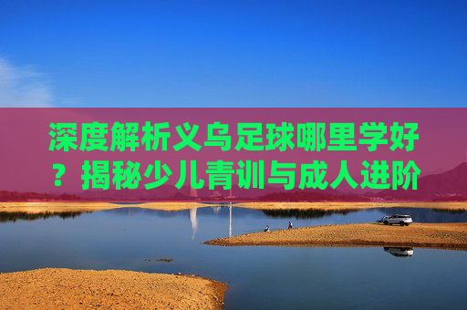 深度解析义乌足球哪里学好?揭秘少儿青训与成人进阶的最佳去处