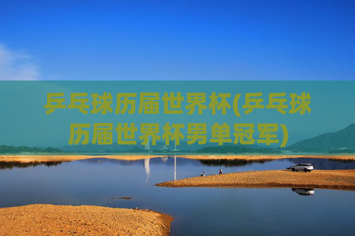 乒乓球历届世界杯(乒乓球历届世界杯男单冠军)