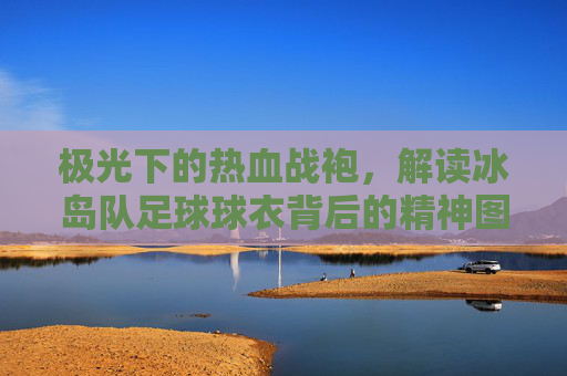 极光下的热血战袍，解读冰岛队足球球衣背后的精神图腾