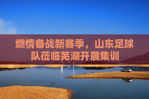 燃情备战新赛季,山东足球队莅临芜湖开展集训