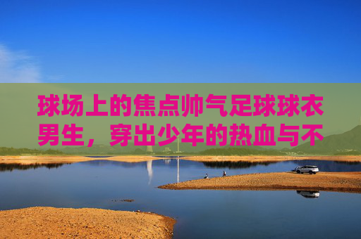 球场上的焦点帅气足球球衣男生，穿出少年的热血与不羁