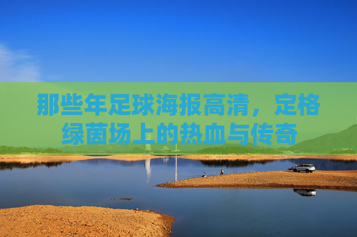 那些年足球海报高清,定格绿茵场上的热血与传奇
