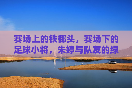 赛场上的铁榔头,赛场下的足球小将,朱婷与队友的绿茵时光