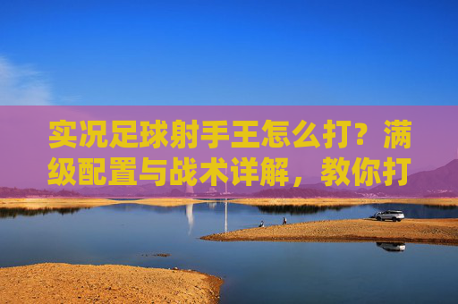 实况足球射手王怎么打?满级配置与战术详解,教你打造顶级锋线霸主
