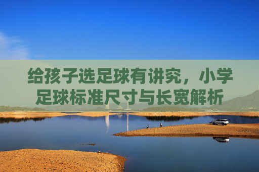 给孩子选足球有讲究,小学足球标准尺寸与长宽解析