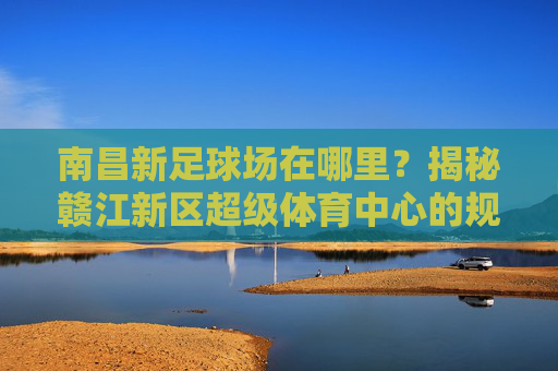 南昌新足球场在哪里?揭秘赣江新区超级体育中心的规划与位置