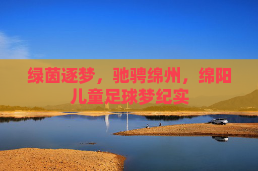 绿茵逐梦，驰骋绵州，绵阳儿童足球梦纪实