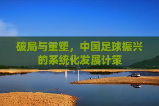 破局与重塑，中国足球振兴的系统化发展计策