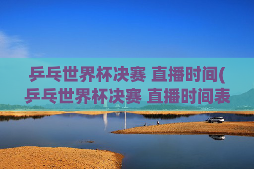 乒乓世界杯决赛 直播时间(乒乓世界杯决赛 直播时间表)