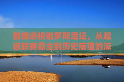 数据透视俄罗斯足坛，从超级联赛霸主到历史底蕴的深度统计解析