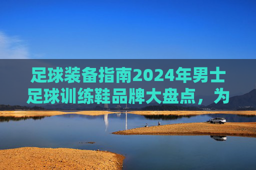 足球装备指南2024年男士足球训练鞋品牌大盘点，为你的每一次触球保驾护航