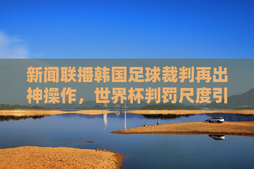 新闻联播韩国足球裁判再出神操作，世界杯判罚尺度引发全球热议