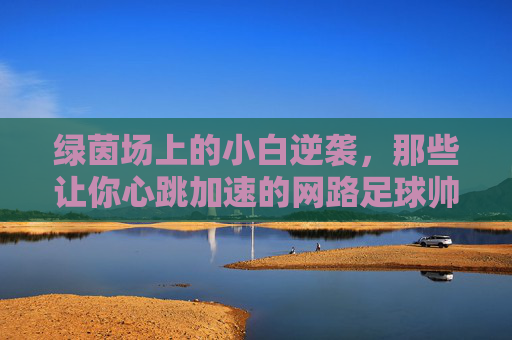 绿茵场上的小白逆袭，那些让你心跳加速的网路足球帅哥