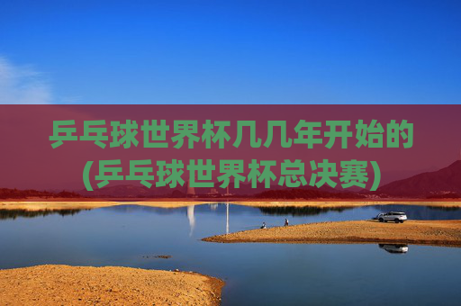 乒乓球世界杯几几年开始的(乒乓球世界杯总决赛)