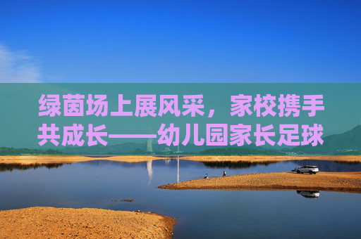 绿茵场上展风采,家校携手共成长——幼儿园家长足球赛园长致辞