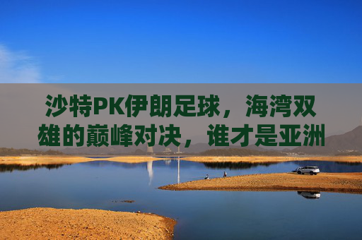 沙特PK伊朗足球，海湾双雄的巅峰对决，谁才是亚洲真正的王者？