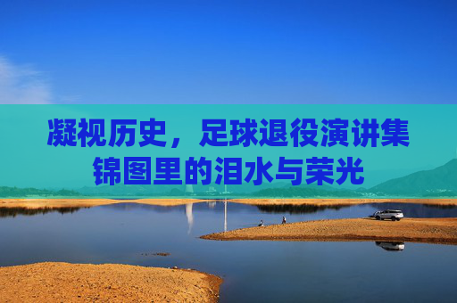凝视历史,足球退役演讲集锦图里的泪水与荣光