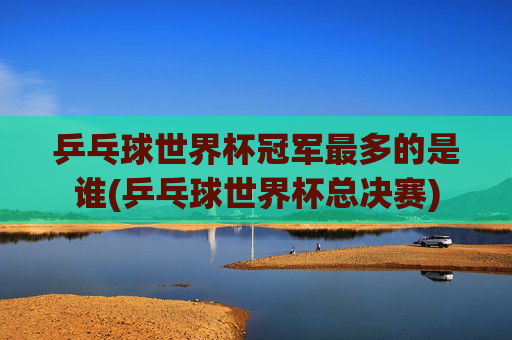 乒乓球世界杯冠军最多的是谁(乒乓球世界杯总决赛)