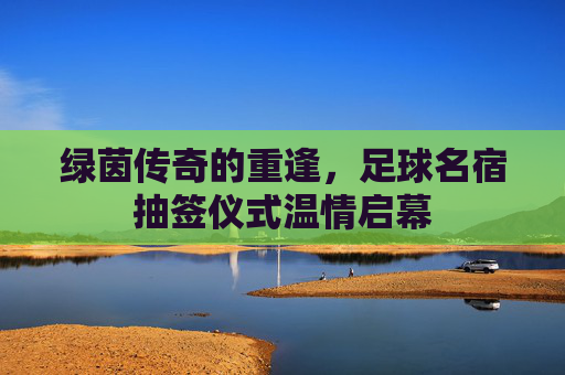 绿茵传奇的重逢,足球名宿抽签仪式温情启幕