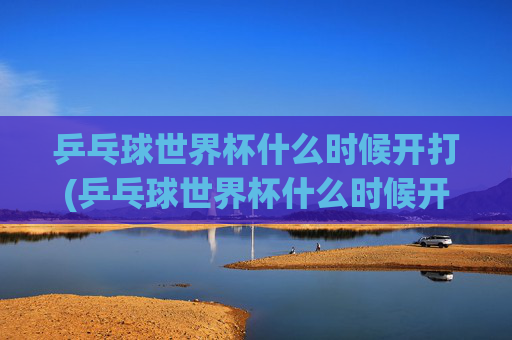 乒乓球世界杯什么时候开打(乒乓球世界杯什么时候开打)