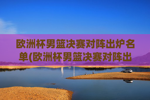 欧洲杯男篮决赛对阵出炉名单(欧洲杯男篮决赛对阵出炉名单公布)