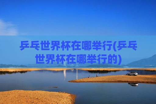 乒乓世界杯在哪举行(乒乓世界杯在哪举行的)