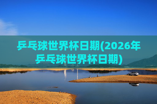 乒乓球世界杯日期(2026年乒乓球世界杯日期)