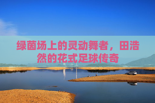 绿茵场上的灵动舞者，田浩然的花式足球传奇