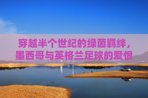 穿越半个世纪的绿茵羁绊,墨西哥与英格兰足球的爱恨情仇