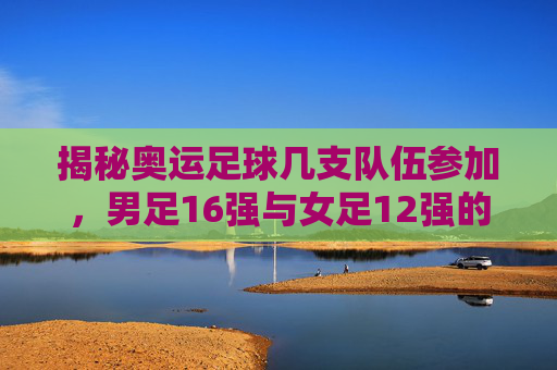 揭秘奥运足球几支队伍参加，男足16强与女足12强的晋级之路
