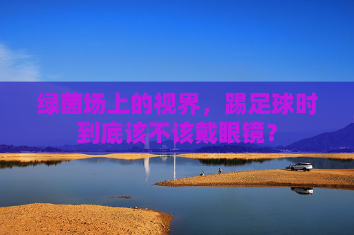 绿茵场上的视界,踢足球时到底该不该戴眼镜?