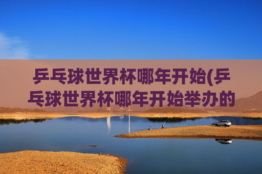 乒乓球世界杯哪年开始(乒乓球世界杯哪年开始举办的)