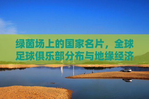 绿茵场上的国家名片，全球足球俱乐部分布与地缘经济分析